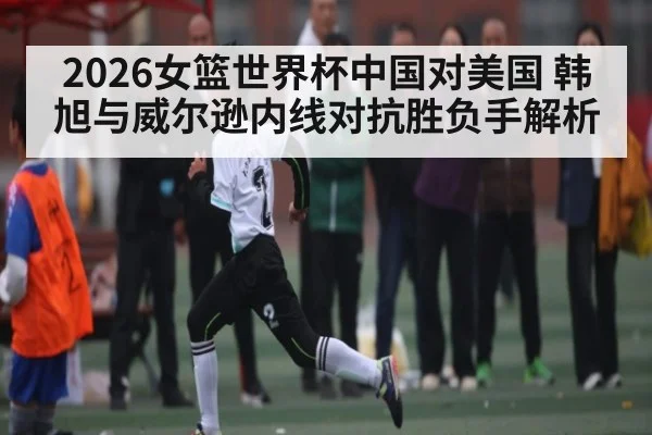 2026女篮世界杯中国对美国 韩旭与威尔逊内线对抗胜负手解析