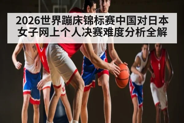 2026世界蹦床锦标赛中国对日本女子网上个人决赛难度分析全解