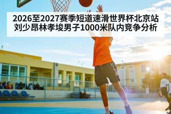 2026至2027赛季短道速滑世界杯北京站刘少昂林孝埈男子1000米队内竞争分析