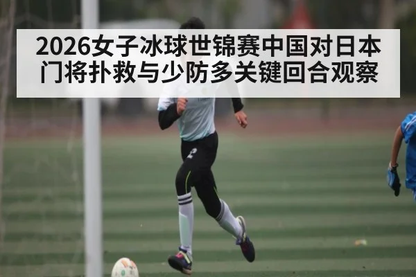 2026女子冰球世锦赛中国对日本门将扑救与少防多关键回合观察